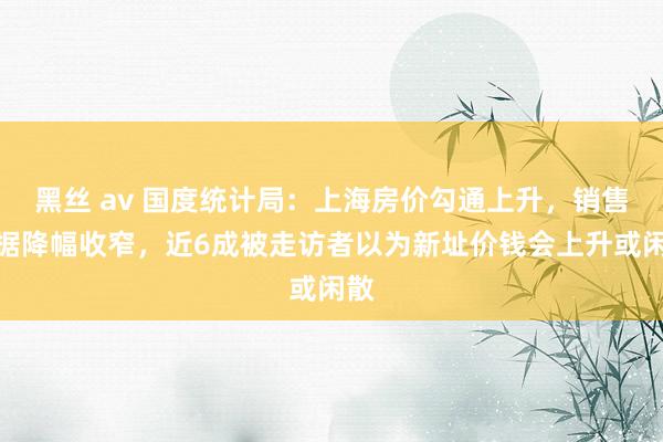 黑丝 av 国度统计局：上海房价勾通上升，销售数据降幅收窄，近6成被走访者以为新址价钱会上升或闲散