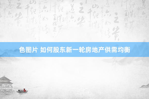 色图片 如何股东新一轮房地产供需均衡