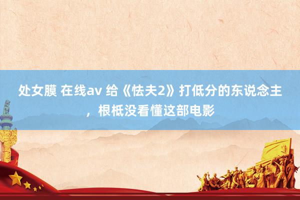 处女膜 在线av 给《怯夫2》打低分的东说念主，根柢没看懂这部电影