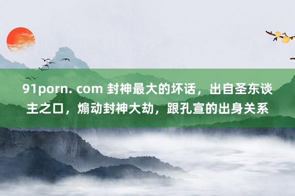 91porn. com 封神最大的坏话，出自圣东谈主之口，煽动封神大劫，跟孔宣的出身关系
