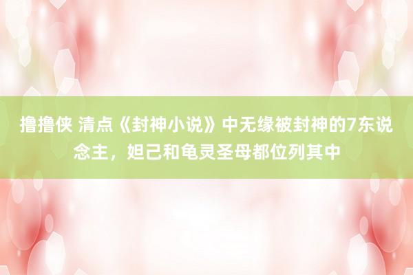 撸撸侠 清点《封神小说》中无缘被封神的7东说念主，妲己和龟灵圣母都位列其中