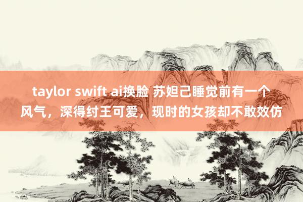 taylor swift ai换脸 苏妲己睡觉前有一个风气，深得纣王可爱，现时的女孩却不敢效仿