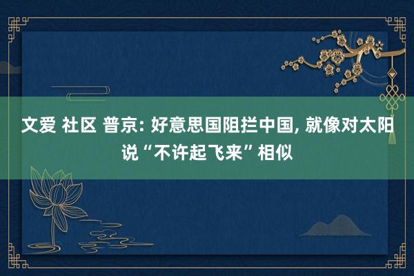 文爱 社区 普京: 好意思国阻拦中国， 就像对太阳说“不许起飞来”相似