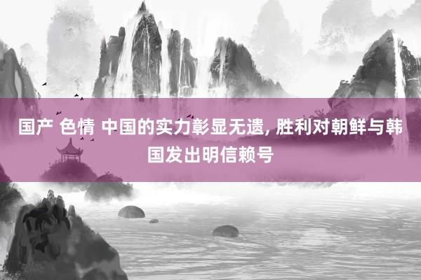 国产 色情 中国的实力彰显无遗， 胜利对朝鲜与韩国发出明信赖号
