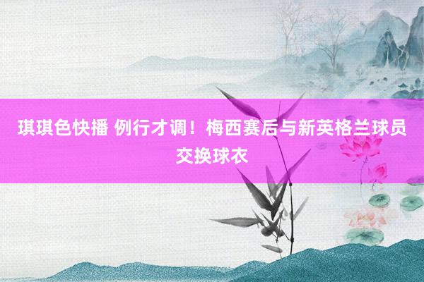 琪琪色快播 例行才调！梅西赛后与新英格兰球员交换球衣
