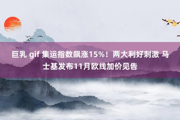 巨乳 gif 集运指数飙涨15%！两大利好刺激 马士基发布11月欧线加价见告
