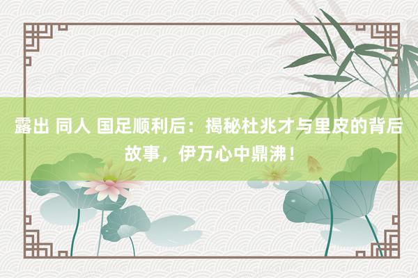露出 同人 国足顺利后：揭秘杜兆才与里皮的背后故事，伊万心中鼎沸！