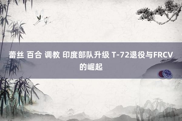 蕾丝 百合 调教 印度部队升级 T-72退役与FRCV的崛起