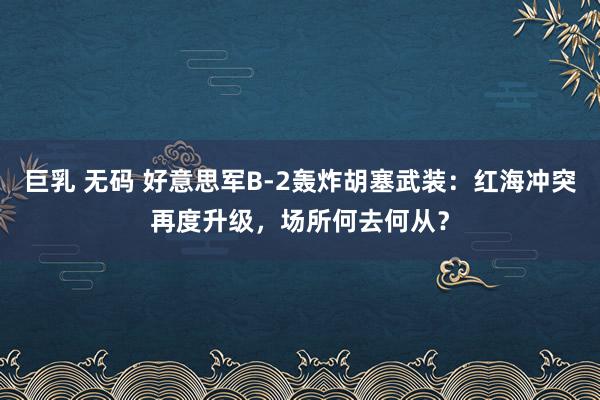 巨乳 无码 好意思军B-2轰炸胡塞武装：红海冲突再度升级，场所何去何从？
