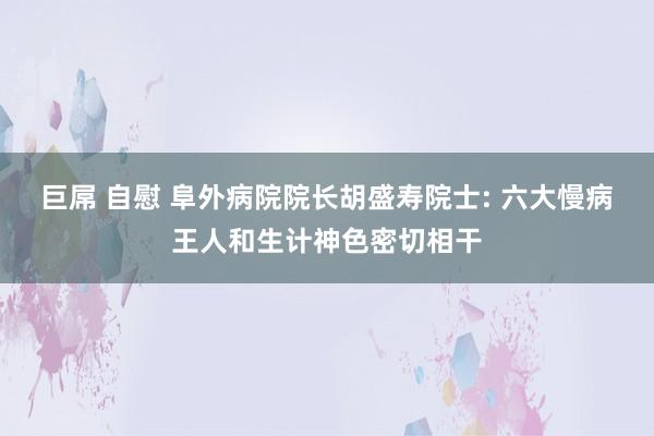 巨屌 自慰 阜外病院院长胡盛寿院士: 六大慢病王人和生计神色密切相干