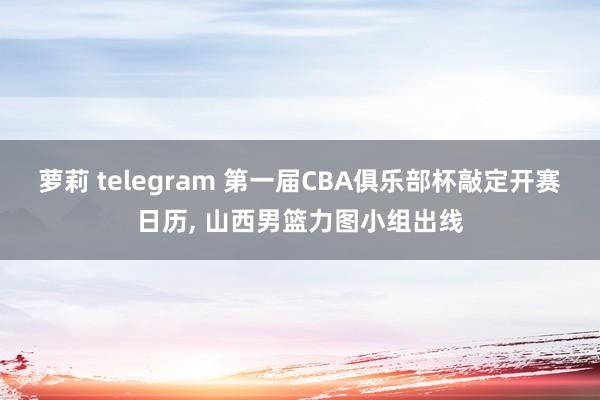 萝莉 telegram 第一届CBA俱乐部杯敲定开赛日历， 山西男篮力图小组出线