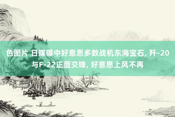 色图片 日媒曝中好意思多数战机东海宝石， 歼-20与F-22正面交锋， 好意思上风不再