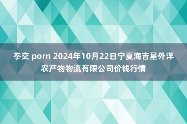 拳交 porn 2024年10月22日宁夏海吉星外洋农产物物流有限公司价钱行情