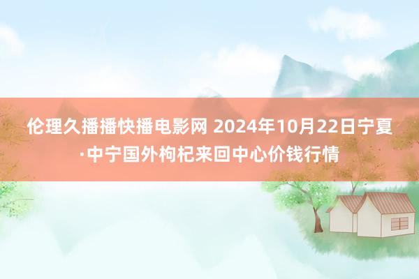 伦理久播播快播电影网 2024年10月22日宁夏·中宁国外枸杞来回中心价钱行情