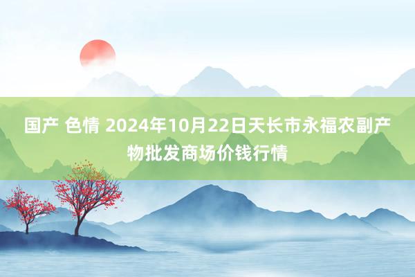 国产 色情 2024年10月22日天长市永福农副产物批发商场价钱行情