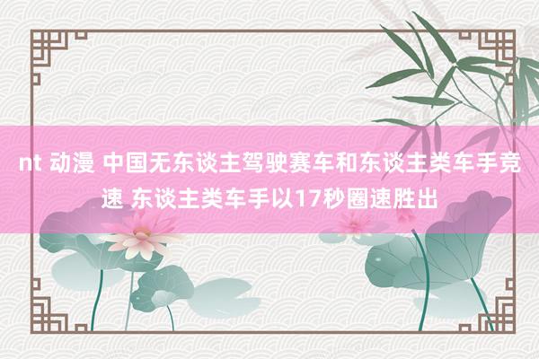 nt 动漫 中国无东谈主驾驶赛车和东谈主类车手竞速 东谈主类车手以17秒圈速胜出