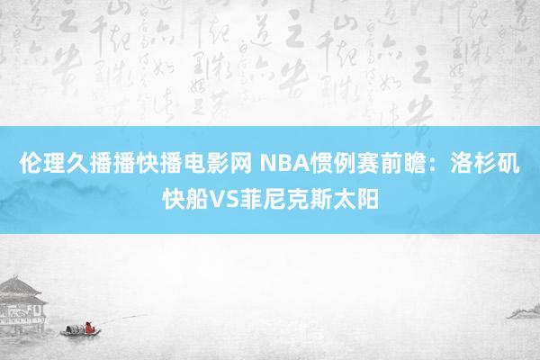 伦理久播播快播电影网 NBA惯例赛前瞻：洛杉矶快船VS菲尼克斯太阳