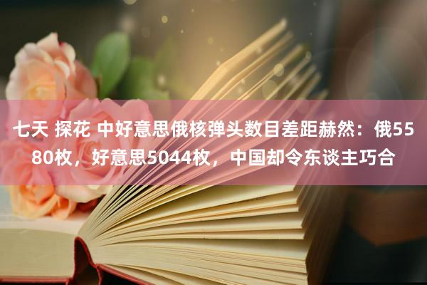 七天 探花 中好意思俄核弹头数目差距赫然：俄5580枚，好意思5044枚，中国却令东谈主巧合