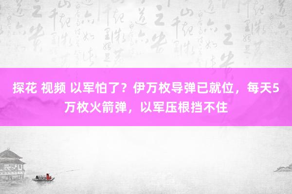 探花 视频 以军怕了？伊万枚导弹已就位，每天5万枚火箭弹，以军压根挡不住