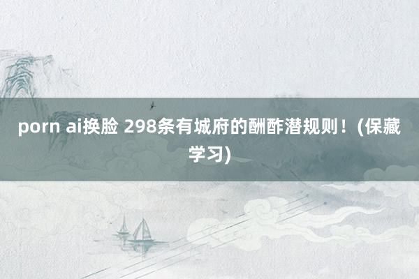 porn ai换脸 298条有城府的酬酢潜规则！(保藏学习)