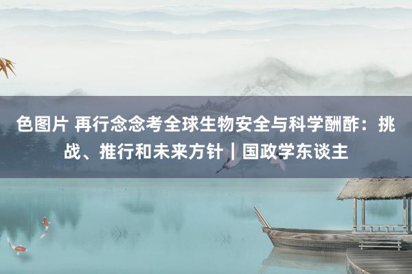 色图片 再行念念考全球生物安全与科学酬酢：挑战、推行和未来方针｜国政学东谈主