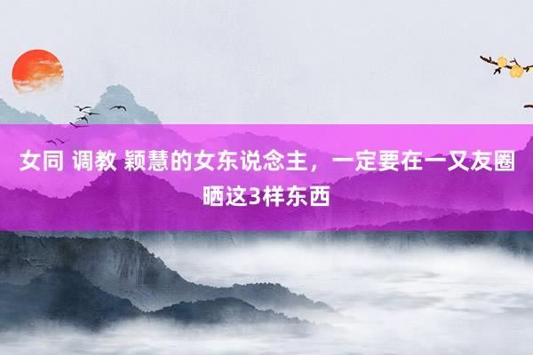 女同 调教 颖慧的女东说念主，一定要在一又友圈晒这3样东西