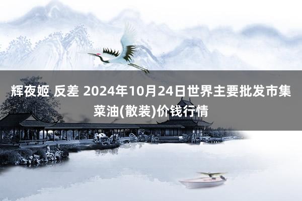 辉夜姬 反差 2024年10月24日世界主要批发市集菜油(散装)价钱行情