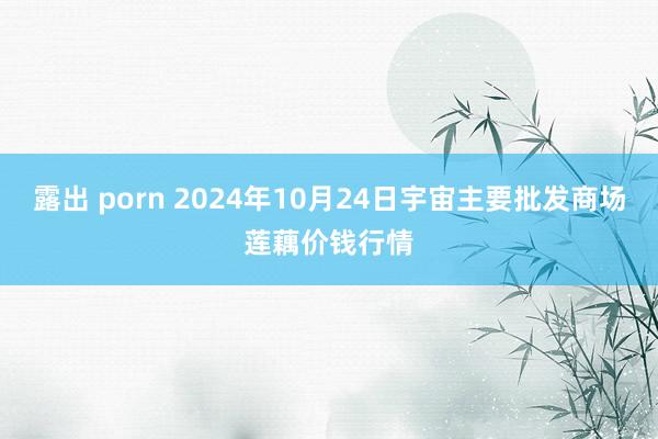 露出 porn 2024年10月24日宇宙主要批发商场莲藕价钱行情