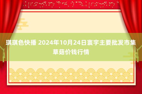 琪琪色快播 2024年10月24日寰宇主要批发市集草菇价钱行情