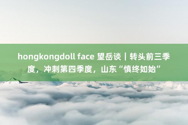 hongkongdoll face 望岳谈｜转头前三季度，冲刺第四季度，山东“慎终如始”