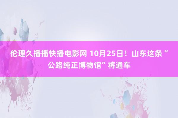 伦理久播播快播电影网 10月25日！山东这条“公路纯正博物馆”将通车