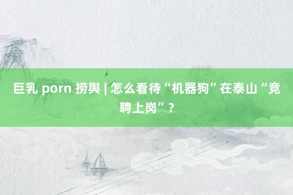 巨乳 porn 捞舆 | 怎么看待“机器狗”在泰山“竞聘上岗”？