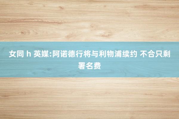 女同 h 英媒:阿诺德行将与利物浦续约 不合只剩署名费