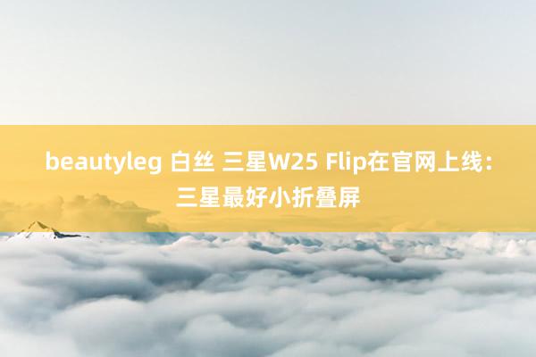 beautyleg 白丝 三星W25 Flip在官网上线：三星最好小折叠屏