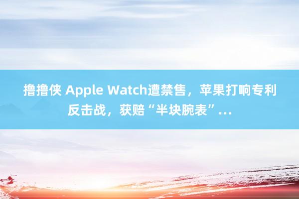 撸撸侠 Apple Watch遭禁售，苹果打响专利反击战，获赔“半块腕表”…