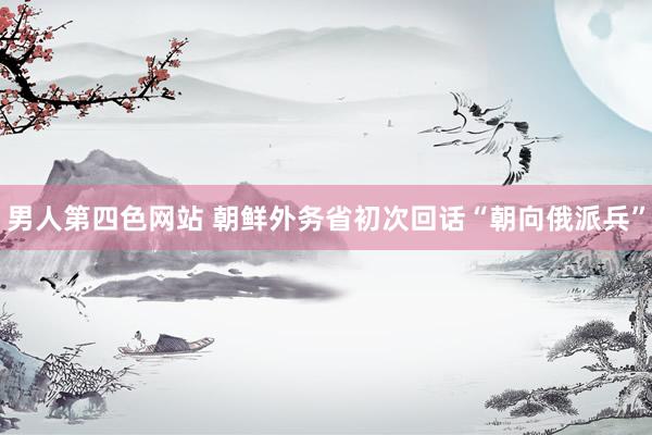 男人第四色网站 朝鲜外务省初次回话“朝向俄派兵”