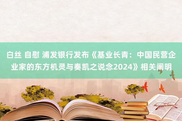 白丝 自慰 浦发银行发布《基业长青：中国民营企业家的东方机灵与奏凯之说念2024》相关阐明