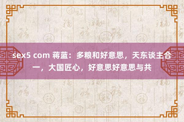 sex5 com 蒋蓝：多粮和好意思，天东谈主合一，大国匠心，好意思好意思与共