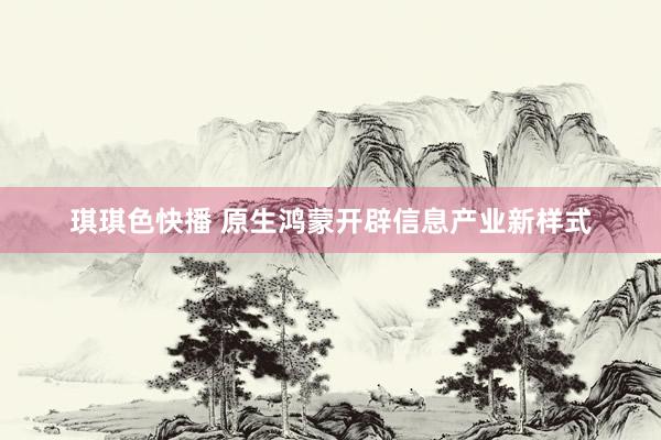 琪琪色快播 原生鸿蒙开辟信息产业新样式