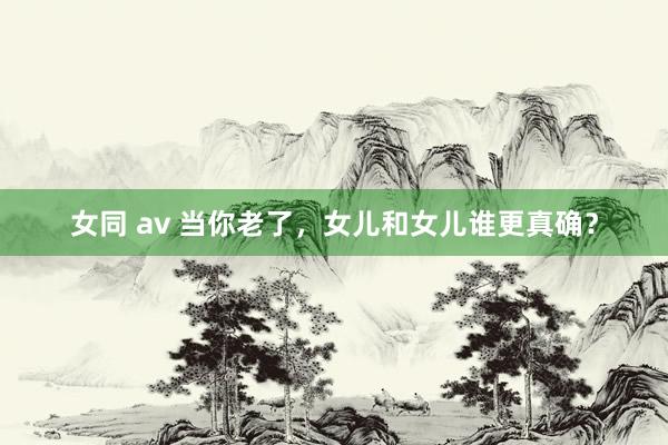 女同 av 当你老了，女儿和女儿谁更真确？