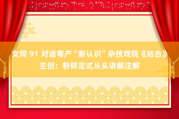 女同 91 对话粤产“新认识”杂技戏院《站台》主创：粉碎定式从头讲解注解