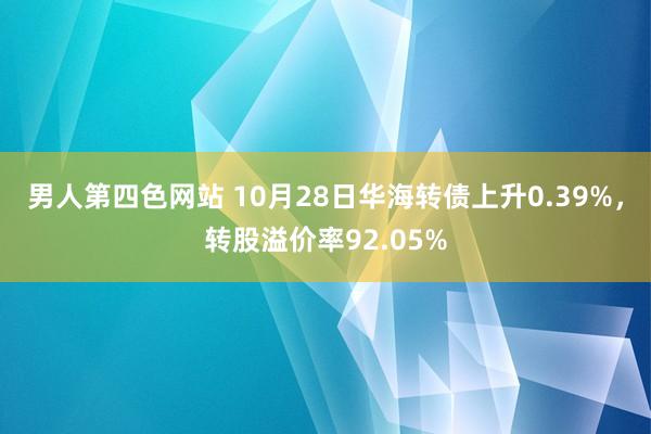 男人第四色网站 10月28日华海转债上升0.39%，转股溢价率92.05%