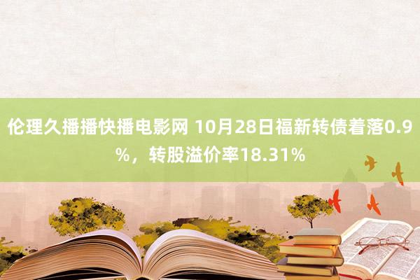 伦理久播播快播电影网 10月28日福新转债着落0.9%，转股溢价率18.31%