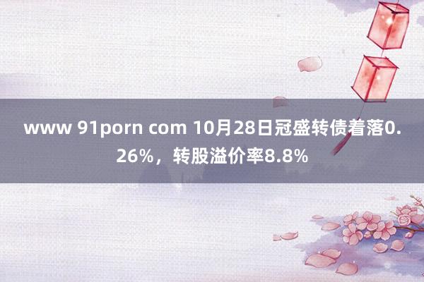 www 91porn com 10月28日冠盛转债着落0.26%，转股溢价率8.8%