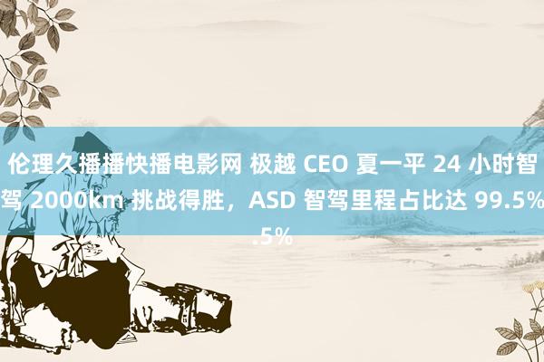 伦理久播播快播电影网 极越 CEO 夏一平 24 小时智驾 2000km 挑战得胜，ASD 智驾里程占比达 99.5%