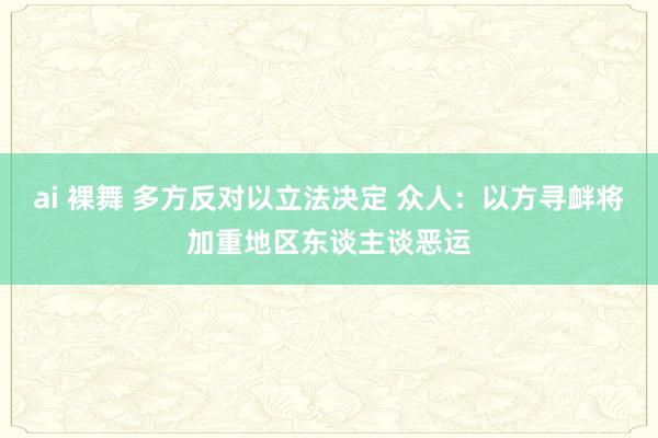 ai 裸舞 多方反对以立法决定 众人：以方寻衅将加重地区东谈主谈恶运