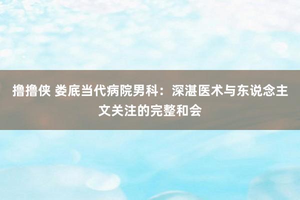 撸撸侠 娄底当代病院男科：深湛医术与东说念主文关注的完整和会