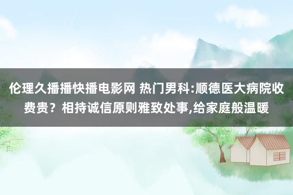 伦理久播播快播电影网 热门男科:顺德医大病院收费贵？相持诚信原则雅致处事，给家庭般温暖