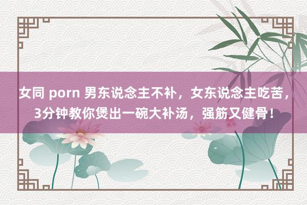 女同 porn 男东说念主不补，女东说念主吃苦，3分钟教你煲出一碗大补汤，强筋又健骨！