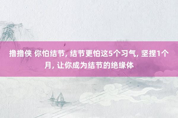 撸撸侠 你怕结节， 结节更怕这5个习气， 坚捏1个月， 让你成为结节的绝缘体